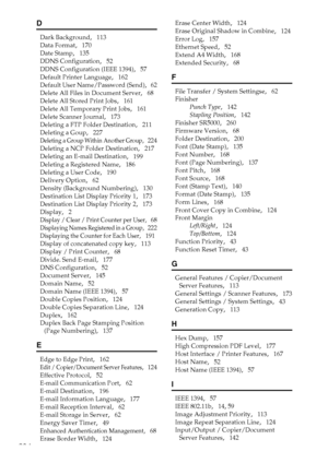 Page 292284
D
Dark Background,   113
Data Format
,   170
Date Stamp
,   135
DDNS Configuration
,   52
DDNS Configuration (IEEE 1394)
,   57
Default Printer Language
,   162
Default User Name/Password (Send)
,   62
Delete All Files in Document Server
,   68
Delete All Stored Print Jobs
,   161
Delete All Temporary Print Jobs
,   161
Delete Scanner Journal
,   173
Deleting a FTP Folder Destination
,   211
Deleting a Goup
,   227
Deleting a Group Within Another Group,   224
Deleting a NCP Folder Destination
,...