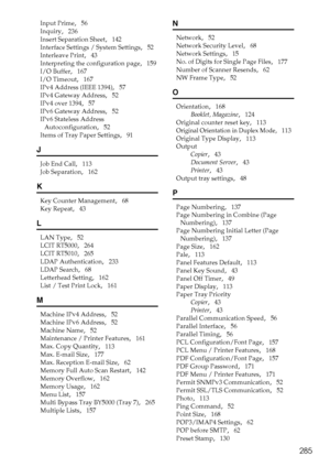 Page 293285
Input Prime,   56
Inquiry
,   236
Insert Separation Sheet
,   142
Interface Settings / System Settings
,   52
Interleave Print
,   43
Interpreting the configuration page
,   159
I/O Buffer
,   167
I/O Timeout
,   167
IPv4 Address (IEEE 1394)
,   57
IPv4 Gateway Address
,   52
IPv4 over 1394
,   57
IPv6 Gateway Address
,   52
IPv6 Stateless Address 
Autoconfiguration
,   52
Items of Tray Paper Settings
,   91
J
Job End Call,   113
Job Separation
,   162
K
Key Counter Management,   68
Key Repeat
,...