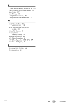 Page 296288EN USA B235-7807
U
Update Delivery Server Destination List,   173
User Authentication Management
,   68
User Code
,   187
User Stamp
,   133
Using SMB to Connect
,   200
Using Utilities to Make Settings
,   33
W
Wait Time for Next Orig.
Exposure Glass
,   175
Wait Time for Next Original(s)
SADF
,   175
Warm Up Beeper
,   43
Weekly Timer
Monday-Sunday
,   49
Weekly Timer Code
,   49
WINS Configuration
,   52
WINS Configuration (IEEE 1394)
,   57
Wireless LAN Signal
,   59
Z
Z-folding Unit ZF4000,...