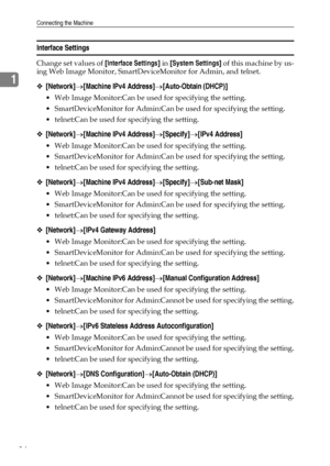 Page 42Connecting the Machine
34
1
Interface Settings
Change set values of [Interface Settings] in [System Settings] of this machine by us-
ing Web Image Monitor, SmartDeviceMonitor for Admin, and telnet.
❖[Network]→[Machine IPv4 Address]→[Auto-Obtain (DHCP)]
 Web Image Monitor:Can be used for specifying the setting.
 SmartDeviceMonitor for Admin:Can be used for specifying the setting.
 telnet:Can be used for specifying the setting.
❖[Network]→[Machine IPv4 Address]→[Specify]→[IPv4 Address]
 Web Image...