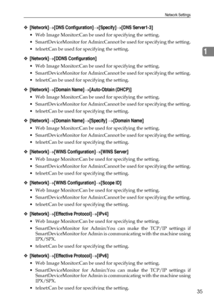 Page 43Network Settings
35
1
❖[Network]→[DNS Configuration]→[Specify]→[DNS Server1-3]
 Web Image Monitor:Can be used for specifying the setting.
 SmartDeviceMonitor for Admin:Cannot be used for specifying the setting.
 telnet:Can be used for specifying the setting.
❖[Network]→[DDNS Configuration]
 Web Image Monitor:Can be used for specifying the setting.
 SmartDeviceMonitor for Admin:Cannot be used for specifying the setting.
 telnet:Can be used for specifying the setting.
❖[Network]→[Domain...