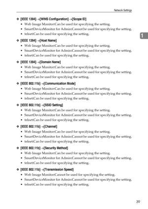 Page 47Network Settings
39
1
❖[IEEE 1394]→[WINS Configuration]→[Scope ID]
 Web Image Monitor:Can be used for specifying the setting.
 SmartDeviceMonitor for Admin:Cannot be used for specifying the setting.
 telnet:Can be used for specifying the setting.
❖[IEEE 1394]→[Host Name]
 Web Image Monitor:Can be used for specifying the setting.
 SmartDeviceMonitor for Admin:Cannot be used for specifying the setting.
 telnet:Can be used for specifying the setting.
❖[IEEE 1394]→[Domain Name]
 Web Image Monitor:Can...