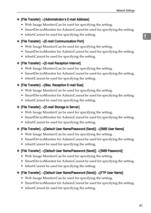 Page 49Network Settings
41
1
❖[File Transfer]→[Administrators E-mail Address]
 Web Image Monitor:Can be used for specifying the setting.
 SmartDeviceMonitor for Admin:Cannot be used for specifying the setting.
 telnet:Cannot be used for specifying the setting.
❖[File Transfer]→[E-mail Communication Port]
 Web Image Monitor:Can be used for specifying the setting.
 SmartDeviceMonitor for Admin:Cannot be used for specifying the setting.
 telnet:Cannot be used for specifying the setting.
❖[File...