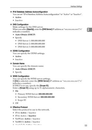 Page 61Interface Settings
53
2
❖IPv6 Stateless Address Autoconfiguration
You can set “IPv6 Stateless Address Autoconfiguration” to “Active” or “Inactive”.
Active
Inactive
❖DNS Configuration
Make settings for the DNS server.
When you select [Specify], enter the [DNS Server] IP address as “xxx.xxx.xxx.xxx(“x
indicates a number).
Auto-Obtain (DHCP)
Specify
 DNS Server 1: 000.000.000.000
 DNS Server 2: 000.000.000.000
 DNS Server 3: 000.000.000.000
❖DDNS Configuration
You can specify the DDNS settings....