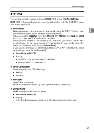 Page 65Interface Settings
57
2
IEEE 1394
This section describes various items of [IEEE 1394] under [Interface Settings].
[IEEE 1394] is displayed when this machine is installed with the IEEE 1394 inter-
face board (optional).
❖IPv4 Address
When you connect the machine to a network using the IEEE 1394 interface,
you must configure the IP address and subnet mask.
When you select [Specify], enter the [Machine IPv4 Address] and [Sub-net Mask]
as “xxx.xxx.xxx.xxx”(“x” indicates a number).
When you use the IEEE 1394...