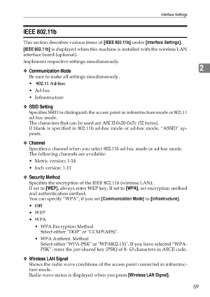 Page 67Interface Settings
59
2
IEEE 802.11b
This section describes various items of [IEEE 802.11b] under [Interface Settings].
[IEEE 802.11b] is displayed when this machine is installed with the wireless LAN
interface board (optional).
Implement respective settings simultaneously.
❖Communication Mode
Be sure to make all settings simultaneously.
 802.11 Ad-hoc
Ad-hoc
 Infrastructure
❖SSID Setting
Specifies SSID to distinguish the access point in infrastructure mode or 802.11
ad-hoc mode.
The characters that...