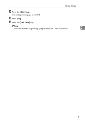 Page 69Interface Settings
61
2
DPress the {Start} key.
The configuration page is printed.
EPress [Exit].
FPress the {User Tools} key.
Note
❒You can also exit by pressing [Exit] on the User Tools main menu.
Downloaded From ManualsPrinter.com Manuals 