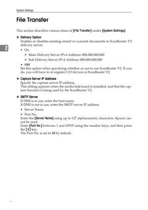 Page 70System Settings
62
2File Transfer
This section describes various items of [File Transfer] under [System Settings].
❖Delivery Option
Enables or disables sending stored or scanned documents to ScanRouter V2
delivery server.
On
 Main Delivery Server IPv4 Address: 000.000.000.000
 Sub Delivery Server IPv4 Address: 000.000.000.000
Off
Set this option when specifying whether or not to use ScanRouter V2. If you
do, you will have to re-register I/O devices in ScanRouter V2.
❖Capture Server IP Address
Specify...