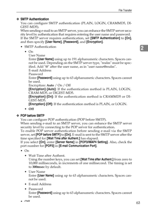 Page 71File Transfer
63
2
❖SMTP Authentication
You can configure SMTP authentication (PLAIN, LOGIN, CRAMMD5, DI-
GEST-MD5).
When sending e-mail to an SMTP server, you can enhance the SMTP server secu-
rity level by authentication that requires entering the user name and password.
If the SMTP server requires authentication, set [SMTP Authentication] to [On],
and then specify [User Name], [Password], and [Encryption].
 SMTP Authentication
On
User Name
Enter [User Name] using up to 191 alphanumeric characters....