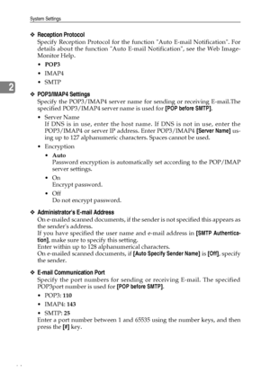 Page 72System Settings
64
2
❖Reception Protocol
Specify Reception Protocol for the function Auto E-mail Notification. For
details about the function Auto E-mail Notification, see the Web Image-
Monitor Help.
POP3
IMAP4
SMTP
❖POP3/IMAP4 Settings
Specify the POP3/IMAP4 server name for sending or receiving E-mail.The
specified POP3/IMAP4 server name is used for [POP before SMTP].
Server Name
If DNS is in use, enter the host name. If DNS is not in use, enter the
POP3/IMAP4 or server IP address. Enter POP3/IMAP4...