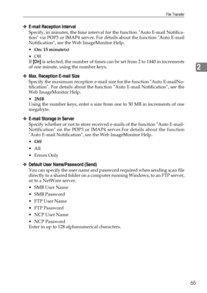 Page 73File Transfer
65
2
❖E-mail Reception Interval
Specify, in minutes, the time interval for the function Auto E-mail Notifica-
tion via POP3 or IMAP4 server. For details about the function Auto E-mail
Notification, see the Web ImageMonitor Help.
On: 15 minute(s)
Off
If [On] is selected, the number of times can be set from 2 to 1440 in increments
of one minute, using the number keys.
❖Max. Reception E-mail Size
Specify the maximum reception e-mail size for the function Auto E-mailNo-
tification. For...