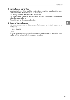 Page 75File Transfer
67
2
❖Scanner Resend Interval Time
Specifies the interval the machine waits before resending scan file, if they can-
not be sent to the delivery server or mail server.
The timing is set to 300 second(s) by default.
The interval time can be set from 60 to 900 seconds in one second increments,
using the number keys.
This setting is for the scanner function.
❖Number of Scanner Resends
Sets a maximum number of times scan file is resent to the delivery server or
mail server.
On: 3 time(s)
Off...