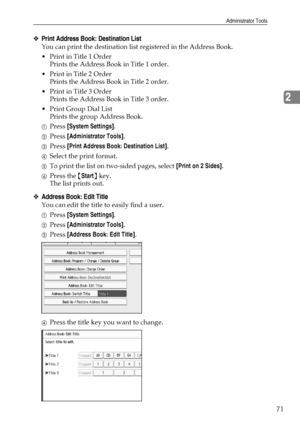 Page 79Administrator Tools
71
2
❖Print Address Book: Destination List
You can print the destination list registered in the Address Book.
Print in Title 1 Order
Prints the Address Book in Title 1 order.
Print in Title 2 Order
Prints the Address Book in Title 2 order.
Print in Title 3 Order
Prints the Address Book in Title 3 order.
Print Group Dial List
Prints the group Address Book.
APress [System Settings].
BPress [Administrator Tools].
CPress [Print Address Book: Destination List].
DSelect the print...