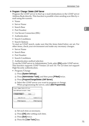 Page 83Administrator Tools
75
2
❖Program / Change / Delete LDAP Server
Program the LDAP server to find up e-mail destinations in the LDAP server
Address Book directly. This function is possible when sending scan files by e-
mail using the scanner.
Name
Server Name
Search Base
Port Number
 Use Secure Connection (SSL)
 Authentication
 Search Conditions
Search Options
To start an LDAP search, make sure that the items listed below are set. For
other items, check your environment and make any necessary...