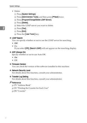 Page 84System Settings
76
2
 Delete
APress [System Settings].
BPress [Administrator Tools], and then press [TNext] twice.
CPress [Program/Change/Delete LDAP Server].
DPress [Delete].
ESelect the LDAP server you want to delete.
FPress [Yes].
GPress [Exit].
HPress the {User Tools} key.
❖LDAP Search
You can specify whether or not to use the LDAP server for searching.
Off
On
If you select [Off], [Search LDAP] will not appear on the searching display.
❖AOF (Always On)
Specify whether or not to use Auto Off.
On...