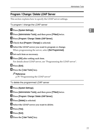 Page 85Administrator Tools
77
2
Program / Change / Delete LDAP Server
This section explains how to specify the LDAP server settings.
To program / change the LDAP server
APress [System Settings].
BPress [Administrator Tools], and then press [TNext] twice.
CPress [Program / Change / Delete LDAP Server].
DCheck that [Program / Change] is selected.
ESelect the LDAP server you want to program or change.
When programming the server, select [Not Programmed].
FSet each item as necessary.
GPress [OK] after setting each...