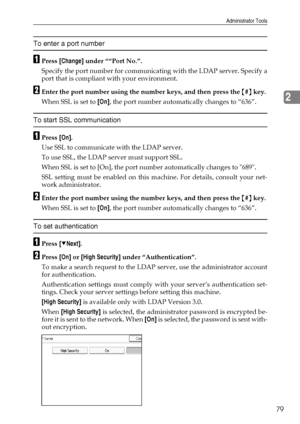 Page 87Administrator Tools
79
2
To enter a port number
APress [Change] under ““Port No.”.
Specify the port number for communicating with the LDAP server. Specify a
port that is compliant with your environment.
BEnter the port number using the number keys, and then press the {#} key.
When SSL is set to [On], the port number automatically changes to “636”.
To start SSL communication
APress [On].
Use SSL to communicate with the LDAP server. 
To use SSL, the LDAP server must support SSL. 
When SSL is set to [On],...