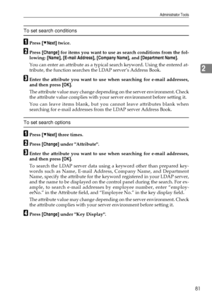 Page 89Administrator Tools
81
2
To set search conditions
APress [TNext] twice.
BPress [Change] for items you want to use as search conditions from the fol-
lowing: [Name], [E-mail Address], [Company Name], and [Department Name].
You can enter an attribute as a typical search keyword. Using the entered at-
tribute, the function searches the LDAP server’s Address Book.
CEnter the attribute you want to use when searching for e-mail addresses,
and then press [OK].
The attribute value may change depending on the...