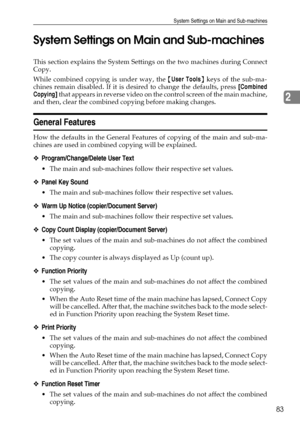 Page 91System Settings on Main and Sub-machines
83
2 System Settings on Main and Sub-machines
This section explains the System Settings on the two machines during Connect
Copy.
While combined copying is under way, the {User Tools} keys of the sub-ma-
chines remain disabled. If it is desired to change the defaults, press [Combined
Copying] that appears in reverse video on the control screen of the main machine,
and then, clear the combined copying before making changes.
General Features
How the defaults in the...