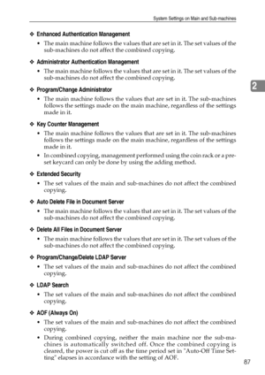 Page 95System Settings on Main and Sub-machines
87
2
❖Enhanced Authentication Management
 The main machine follows the values that are set in it. The set values of the
sub-machines do not affect the combined copying. 
❖Administrator Authentication Management
 The main machine follows the values that are set in it. The set values of the
sub-machines do not affect the combined copying. 
❖Program/Change Administrator
 The main machine follows the values that are set in it. The sub-machines
follows the settings...