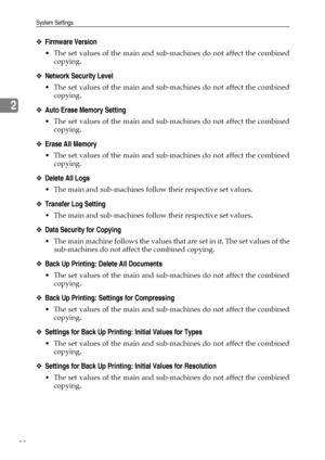 Page 96System Settings
88
2
❖Firmware Version
 The set values of the main and sub-machines do not affect the combined
copying. 
❖Network Security Level
 The set values of the main and sub-machines do not affect the combined
copying. 
❖Auto Erase Memory Setting
 The set values of the main and sub-machines do not affect the combined
copying. 
❖Erase All Memory
 The set values of the main and sub-machines do not affect the combined
copying. 
❖Delete All Logs
 The main and sub-machines follow their respective...