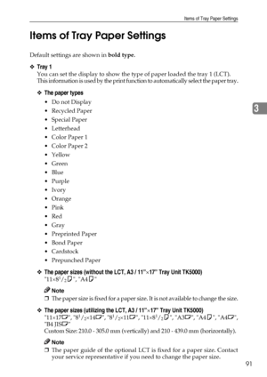 Page 99Items of Tray Paper Settings
91
3 Items of Tray Paper Settings
Default settings are shown in bold type.
❖Tray 1
You can set the display to show the type of paper loaded the tray 1 (LCT).
This information is used by the print function to automatically select the paper tray.
❖The paper types
Do not Display
Recycled Paper
 Special Paper
 Letterhead
 Color Paper 1
 Color Paper 2
Yellow
 Green
Blue
Purple
Ivory
Orange
Pink
Red
Gray
 Preprinted Paper
Bond Paper
Cardstock
 Prepunched Paper...