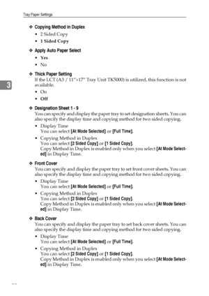 Page 100Tray Paper Settings
92
3
❖Copying Method in Duplex
 2 Sided Copy
1 Sided Copy
❖Apply Auto Paper Select
Yes
No
❖Thick Paper Setting
If the LCT (A3 / 11”×17” Tray Unit TK5000) is utilized, this function is not
available.
On
Off
❖Designation Sheet 1 - 9
You can specify and display the paper tray to set designation sheets. You can
also specify the display time and copying method for two sided copying.
Display Time
You can select [At Mode Selected] or [Full Time].
 Copying Method in Duplex
You can...