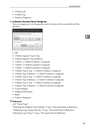 Page 101General Features
93
3
4 Holes Left
4 Holes Top
 Positive/Negative
❖Customize: Document Server Storage key
You can assign up to six frequently-used functions to Document Server Stor-
age keys.
Off
 2 Sided original: Top to Top
 2 Sided original: Top to Bottom
 1 Sided → 1 Sided Combine: 2 originals
 1 Sided → 1 Sided Combine: 4 originals
 1 Sided → 1 SIded Combine: 8 originals
 2 Sided: Top to Top → 1 Sided Combine: 2 originals
 2 Sided: Top to Bottom → 1 Sided Combine: 2 originals
 2 Sided:...