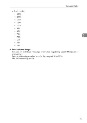 Page 105Reproduction Ratio
97
3
Inch version
 400%
 200%
 155%
 129%
 121%
 93%
 85%
 78%
73%
 65%
 50%
 25%
❖Ratio for Create Margin
You can set a Reduce / Enlarge ratio when registering Create Margin in a
shortcut key.
Enter a ratio using number keys (in the range of 90 to 99%).
The default setting is 93%.
Downloaded From ManualsPrinter.com Manuals 