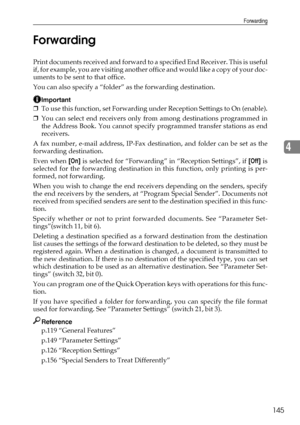 Page 153Forwarding
145
4 Forwarding
Print documents received and forward to a specified End Receiver. This is useful
if, for example, you are visiting another of f i c e  a n d  w o u l d  l i k e  a  c o p y  o f  y o u r  d o c -
uments to be sent to that office.
You can also specify a “folder” as the forwarding destination.
Important
❒To use this function, set Forwarding under Reception Settings to On (enable).
❒You can select end receivers only from among destinations programmed in
the Address Book. You...