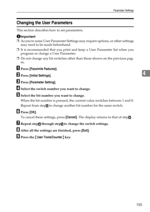 Page 163Parameter Settings
155
4
Changing the User Parameters
This section describes how to set parameters.
Important
❒Access to some User Parameter Settings may require options, or other settings
may need to be made beforehand.
❒It is recommended that you print and keep a User Parameter list when you
program or change a User Parameter.
❒Do not change any bit switches other than those shown on the previous pag-
es.
APress [Facsimile Features].
BPress [Initial Settings].
CPress [Parameter Setting].
DSelect the...