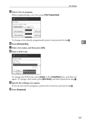 Page 177Box Settings
169
4
ESelect a box to program.
When programming a new box, press [*Not Programmed].
To change a box already programmed, press it and proceed to step
H.
FPress [Personal Box].
GEnter a box name, and then press [OK].
HEnter a SUB Code.
To change the SUB Code, press [Clear] or the {Clear/Stop} key, and then try
again. To change a Box name, press [Box Name], and then repeat from step 
G.
ISpecify the settings you require.
If you do not want to program a password or receiver, proceed to step
P....