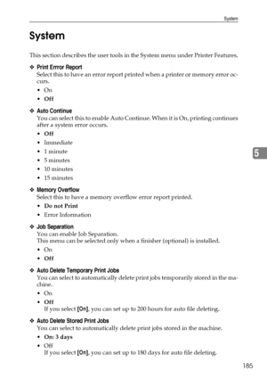 Page 193System
185
5 System
This section describes the user tools in the System menu under Printer Features.
❖Print Errror Report
Select this to have an error report printed when a printer or memory error oc-
curs.
On
Off
❖Auto Continue
You can select this to enable Auto Continue. When it is On, printing continues
after a system error occurs.
Off
 Immediate
1 minute
5 minutes
 10 minutes
 15 minutes
❖Memory Overflow
Select this to have a memory overflow error report printed.
Do not Print
Error...