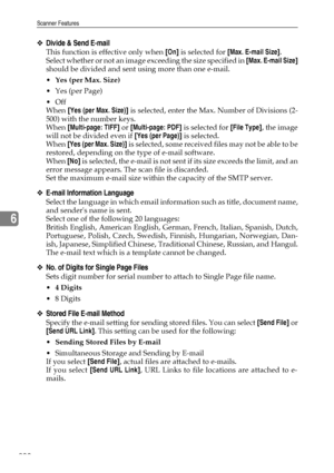 Page 208Scanner Features
200
6
❖Divide & Send E-mail
This function is effective only when [On] is selected for [Max. E-mail Size].
Select whether or not an image exceeding the size specified in [Max. E-mail Size]
should be divided and sent using more than one e-mail.
Yes (per Max. Size)
Yes (per Page)
Off
When [Yes (per Max. Size)] is selected, enter the Max. Number of Divisions (2-
500) with the number keys.
When [Multi-page: TIFF] or [Multi-page: PDF] is selected for [File Type], the image
will not be...