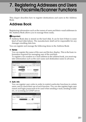 Page 209201
7.Registering Addresses and Users
for Facsimile/Scanner Functions
This chaper describes how to register destinations and users in the Address
Book.
Address Book
Registering information such as the names of users and their e-mail addresses in
the Address Book allows you to manage them easily.
Important
❒Address Book data is stored on the hard disk. It can be lost if there is some
kind of hard disk failure. The manufacturer shall not be responsible for any
damages resulting data loss.
You can register...