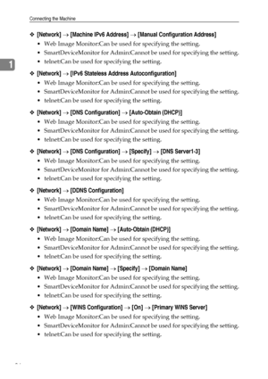 Page 44Connecting the Machine
36
1
❖[Network] → [Machine IPv6 Address] → [Manual Configuration Address]
 Web Image Monitor:Can be used for specifying the setting.
 SmartDeviceMonitor for Admin:Cannot be used for specifying the setting.
 telnet:Can be used for specifying the setting.
❖[Network] → [IPv6 Stateless Address Autoconfiguration]
 Web Image Monitor:Can be used for specifying the setting.
 SmartDeviceMonitor for Admin:Cannot be used for specifying the setting.
 telnet:Can be used for specifying the...