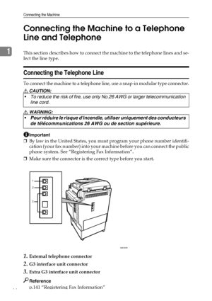 Page 52Connecting the Machine
44
1Connecting the Machine to a Telephone 
Line and TelephoneThis section describes how to connect the machine to the telephone lines and se-
lect the line type.
Connecting the Telephone Line
To connect the machine to a telephone line, use a snap-in modular type connector.
R CAUTION:
R WARNING:
Important
❒By law in the United States, you must program your phone number identifi-
cation (your fax number) into your machine before you can connect the public
phone system. See...