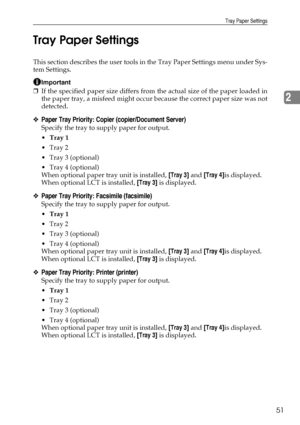 Page 59Tray Paper Settings
51
2 Tray Paper Settings
This section describes the user tools in the Tray Paper Settings menu under Sys-
tem Settings.
Important
❒If the specified paper size differs from the actual size of the paper loaded in
the paper tray, a misfeed might occur because the correct paper size was not
detected.
❖Paper Tray Priority: Copier (copier/Document Server)
Specify the tray to supply paper for output.
Tray 1
Tray 2
Tray 3 (optional)
Tray 4 (optional)
When optional paper tray unit is...