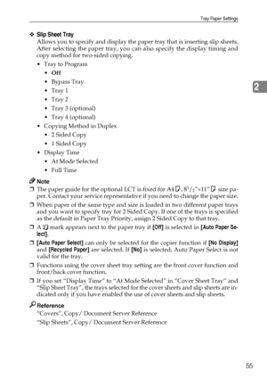 Page 63Tray Paper Settings
55
2
❖Slip Sheet Tray
Allows you to specify and display the paper tray that is inserting slip sheets.
After selecting the paper tray, you can also specify the display timing and
copy method for two-sided copying.
Tray to Program
Off
 Bypass Tray
Tray 1
Tray 2
 Tray 3 (optional)
 Tray 4 (optional)
 Copying Method in Duplex
 2 Sided Copy
 1 Sided Copy
Display Time
 At Mode Selected
 Full Time
Note
❒The paper guide for the optional LCT is fixed for A4K, 81/2”×11”K size pa-...