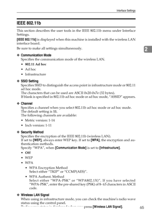Page 73Interface Settings
65
2
IEEE 802.11b
This section describes the user tools in the IEEE 802.11b menu under Interface
Settings.
[IEEE 802.11b] is displayed when this machine is installed with the wireless LAN
interface board.
Be sure to make all settings simultaneously.
❖Communication Mode
Specifies the communication mode of the wireless LAN.
802.11 Ad hoc
Ad hoc
 Infrastructure
❖SSID Setting
Specifies SSID to distinguish the access point in infrastructure mode or 802.11
ad hoc mode.
The characters that...
