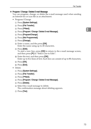 Page 81File Transfer
73
2
❖Program / Change / Delete E-mail Message
You can program, change, or delete the e-mail message used when sending
an Internet fax or scan file as an attachment.
Program/Change
APress [System Settings].
BPress [File Transfer].
CPress [TNext].
DPress [Program / Change / Delete E-mail Message].
EPress [Program/Change].
FPress [Not Programmed].
GPress [Change].
HEnter a name, and the press [OK].
Enter the name using up to 20 characters.
IPress [Edit].
To start a new line, press [OK] to...