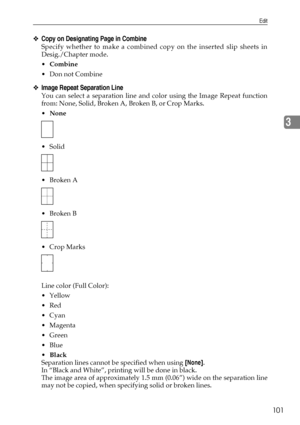 Page 109Edit
101
3
❖Copy on Designating Page in Combine
Specify whether to make a combined copy on the inserted slip sheets in
Desig./Chapter mode.
Combine
Don not Combine
❖Image Repeat Separation Line
You can select a separation line and color using the Image Repeat function
from: None, Solid, Broken A, Broken B, or Crop Marks.
None
 Solid
Broken A
Broken B
 Crop Marks
Line color (Full Color):
Yellow
Red
Cyan
Magenta
Green
Blue
Black
Separation lines cannot be specified when using [None].
In...