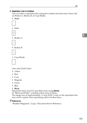 Page 111Edit
103
3
❖Separation Line in Combine
You can select a separation line using the Combine function from: None, Sol-
id, Broken A, Broken B, or Crop Marks.
None
 Solid
Broken A
Broken B
 Crop Marks
Line color (Full Color):
Yellow
Red
Cyan
Magenta
Green
Blue
Black
Separation lines cannot be specified when using [None].
In “Black and White”, printing will be done in black.
The image area of approximately 1.5 mm (0.06”) wide on the separation line
may not be copied, when specifying solid or...