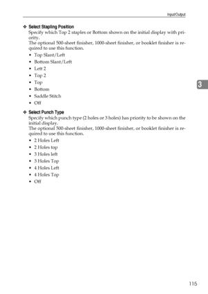 Page 123Input/Output
115
3
❖Select Stapling Position
Specify which Top 2 staples or Bottom shown on the initial display with pri-
ority.
The optional 500-sheet finisher, 1000-sheet finisher, or booklet finisher is re-
quired to use this function.
Top Slant/Left
 Bottom Slant/Left
Lett 2
Top 2
Top
Bottom
 Saddle Stitch
Off
❖Select Punch Type
Specify which punch type (2 holes or 3 holes) has priority to be shown on the
initial display.
The optional 500-sheet finisher, 1000-sheet finisher, or booklet...