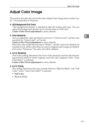 Page 125Adjust Color Image
117
3 Adjust Color Image
This section describes the user tools in the Adjust Color Image menu under Cop-
ier / Document Server Features.
❖ADS Background (Full Color)
“The background density is adjusted to skip the texture and copy. You can
adjust the background density up to 5 levels when in Full Color.
Center of the 5 level adjustment is set by default.
❖Color Sensitivity
You can adjust the color specified to convert in “Color Convert” and the color
specified for “Erase Color”, in 5...