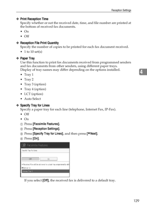 Page 137Reception Settings
129
4
❖Print Reception Time
Specify whether or not the received date, time, and file number are printed at
the bottom of received fax documents.
On
Off
❖Reception File Print Quantity
Specify the number of copies to be printed for each fax document received.
 1 to 10 set(s)
❖Paper Tray
Use this function to print fax documents received from programmed senders
and fax documents from other senders, using different paper trays.
Display of tray names may differ depending on the options...