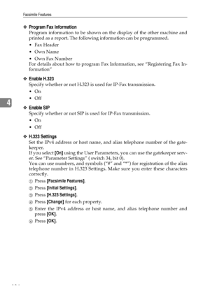 Page 142Facsimile Features
134
4
❖Program Fax Information
Program information to be shown on the display of the other machine and
printed as a report. The following information can be programmed.
Fax Header
Own Name
Own Fax Number
For details about how to program Fax Information, see “Registering Fax In-
formation”
❖Enable H.323
Specify whether or not H.323 is used for IP-Fax transmission.
On
Off
❖Enable SIP
Specify whether or not SIP is used for IP-Fax transmission.
On
Off
❖H.323 Settings
Set the IPv4...