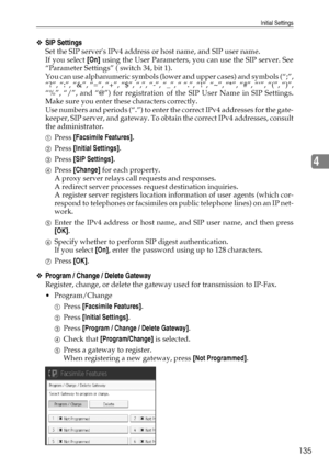 Page 143Initial Settings
135
4
❖SIP Settings
Set the SIP servers IPv4 address or host name, and SIP user name.
If you select [On] using the User Parameters, you can use the SIP server. See
“Parameter Settings” ( switch 34, bit 1).
You can use alphanumeric symbols (lower and upper cases) and symbols (“;”,
“?”, “:”, “&”, “=”, “+”, “$”, “,”, “-”, “_”, “ “.”, “!”, “~”, “*”, “#”, “‘”, “(”, “)”,
“%”, “/”, and “@”) for registration of the SIP User Name in SIP Settings.
Make sure you enter these characters correctly....