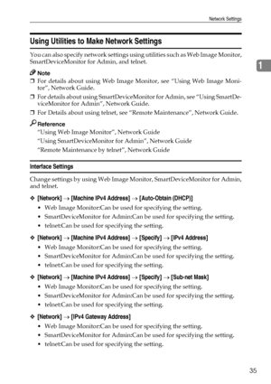 Page 43Network Settings
35
1
Using Utilities to Make Network Settings
You can also specify network settings using utilities such as Web Image Monitor,
SmartDeviceMonitor for Admin, and telnet.
Note
❒For details about using Web Image Monitor, see “Using Web Image Moni-
tor”, Network Guide.
❒For details about using SmartDeviceMonitor for Admin, see “Using SmartDe-
viceMonitor for Admin”, Network Guide.
❒For Details about using telnet, see “Remote Maintenance”, Network Guide.
Reference
“Using Web Image Monitor”,...