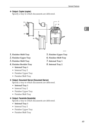 Page 57General Features
49
2
❖Output: Copier (copier)
Specify a tray to which documents are delivered.
1.Finisher Shift Tray
2.Finisher Upper Tray
3.Finisher Shift Tray
4.Finisher Booklet Tray
5.Finisher Upper Tray
6.Finisher Shift Tray
7.Internal Tray 1
8.Internal Tray 2
Internal Tray 1
 Internal Tray 2
 Finisher Upper Tray
 Finisher Shift Tray
❖Output: Document Server (Document Server)
Specify a tray to which documents are delivered.
Internal Tray 1
 Internal Tray 2
 Finisher Upper Tray
 Finisher...